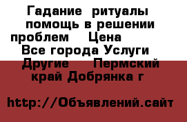 Гадание, ритуалы, помощь в решении проблем. › Цена ­ 1 000 - Все города Услуги » Другие   . Пермский край,Добрянка г.